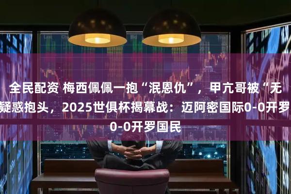 全民配资 梅西佩佩一抱“泯恩仇”，甲亢哥被“无视”疑惑抱头，2025世俱杯揭幕战：迈阿密国际0-0开罗国民