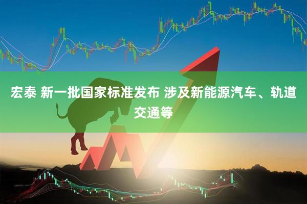 宏泰 新一批国家标准发布 涉及新能源汽车、轨道交通等