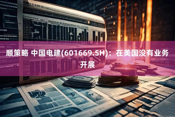 顺策略 中国电建(601669.SH)：在美国没有业务开展