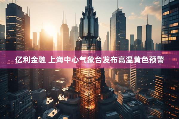 亿利金融 上海中心气象台发布高温黄色预警