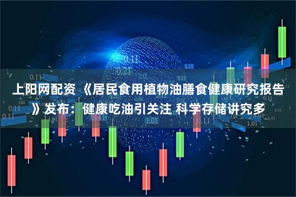 上阳网配资 《居民食用植物油膳食健康研究报告》发布：健康吃油引关注 科学存储讲究多