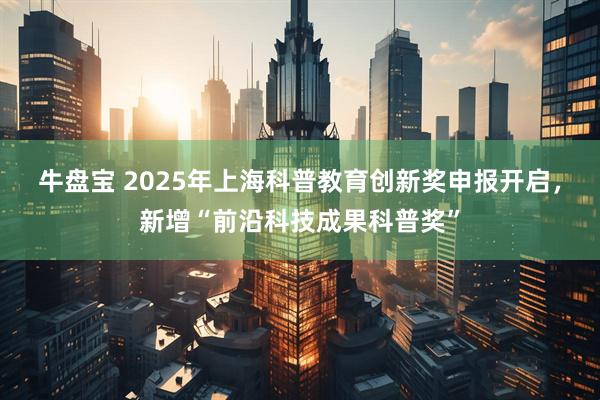 牛盘宝 2025年上海科普教育创新奖申报开启，新增“前沿科技成果科普奖”