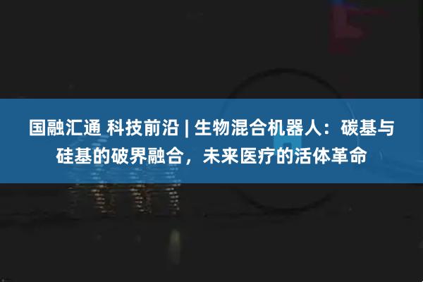 国融汇通 科技前沿 | 生物混合机器人：碳基与硅基的破界融合，未来医疗的活体革命