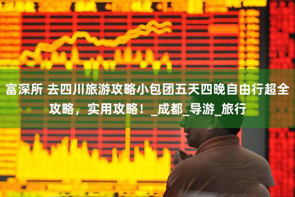 富深所 去四川旅游攻略小包团五天四晚自由行超全攻略，实用攻略！_成都_导游_旅行