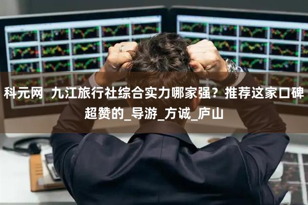 科元网  九江旅行社综合实力哪家强？推荐这家口碑超赞的_导游_方诚_庐山