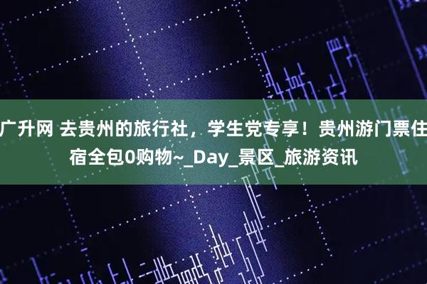 广升网 去贵州的旅行社，学生党专享！贵州游门票住宿全包0购物~_Day_景区_旅游资讯