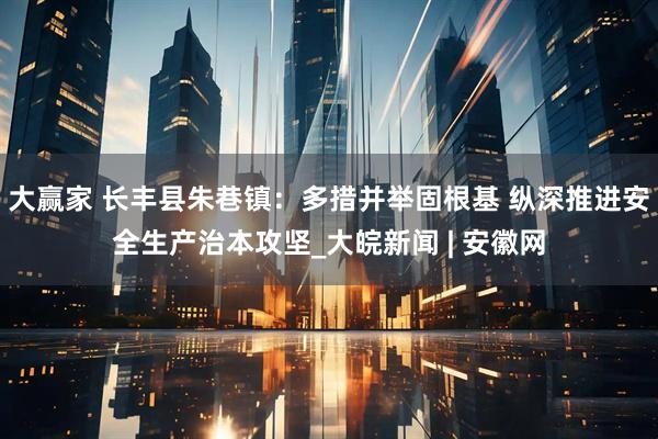 大赢家 长丰县朱巷镇：多措并举固根基 纵深推进安全生产治本攻坚_大皖新闻 | 安徽网