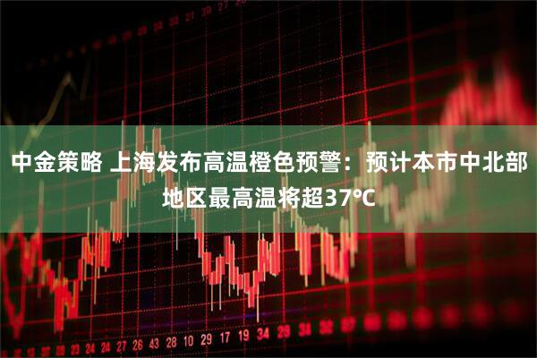 中金策略 上海发布高温橙色预警：预计本市中北部地区最高温将超37℃