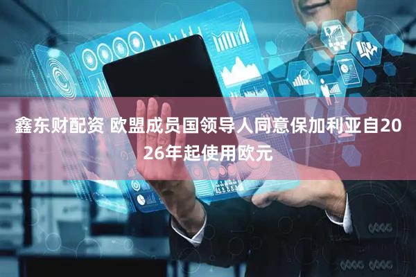 鑫东财配资 欧盟成员国领导人同意保加利亚自2026年起使用欧元