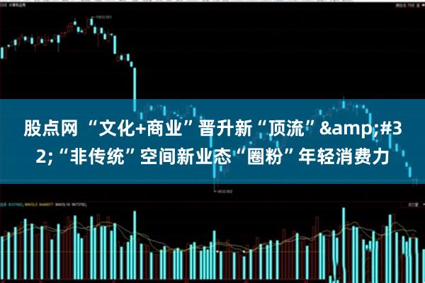 股点网 “文化+商业”晋升新“顶流”&#32;“非传统”空间新业态“圈粉”年轻消费力