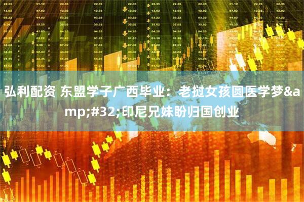 弘利配资 东盟学子广西毕业：老挝女孩圆医学梦&#32;印尼兄妹盼归国创业