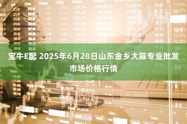 宝牛E配 2025年6月28日山东金乡大蒜专业批发市场价格行情