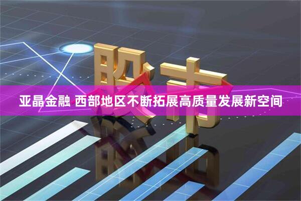 亚晶金融 西部地区不断拓展高质量发展新空间