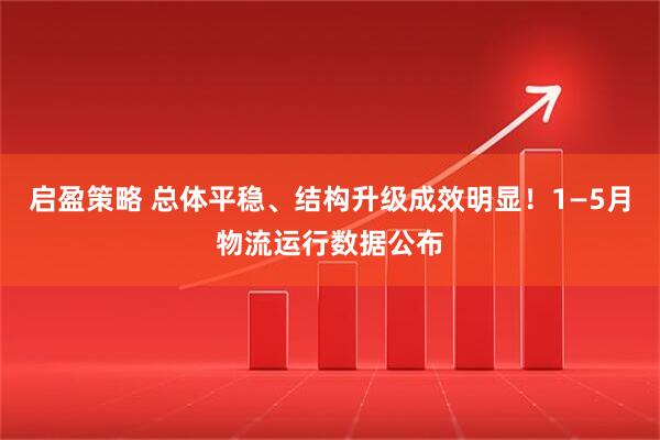 启盈策略 总体平稳、结构升级成效明显！1—5月物流运行数据公布