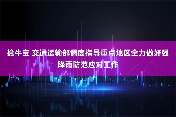 擒牛宝 交通运输部调度指导重点地区全力做好强降雨防范应对工作
