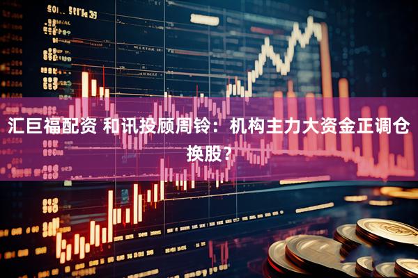 汇巨福配资 和讯投顾周铃：机构主力大资金正调仓换股？
