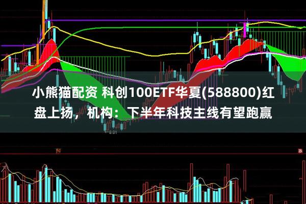 小熊猫配资 科创100ETF华夏(588800)红盘上扬，机构：下半年科技主线有望跑赢
