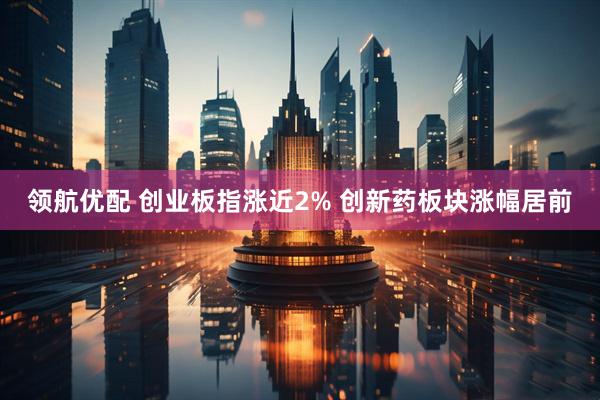 领航优配 创业板指涨近2% 创新药板块涨幅居前