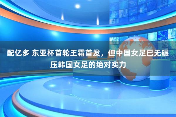 配亿多 东亚杯首轮王霜首发，但中国女足已无碾压韩国女足的绝对实力