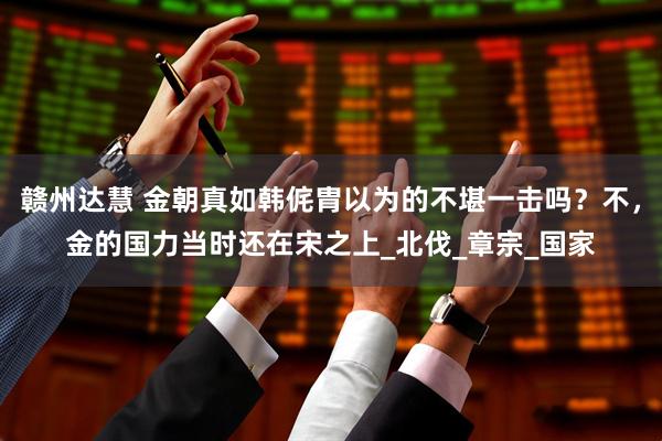 赣州达慧 金朝真如韩侂胄以为的不堪一击吗？不，金的国力当时还在宋之上_北伐_章宗_国家
