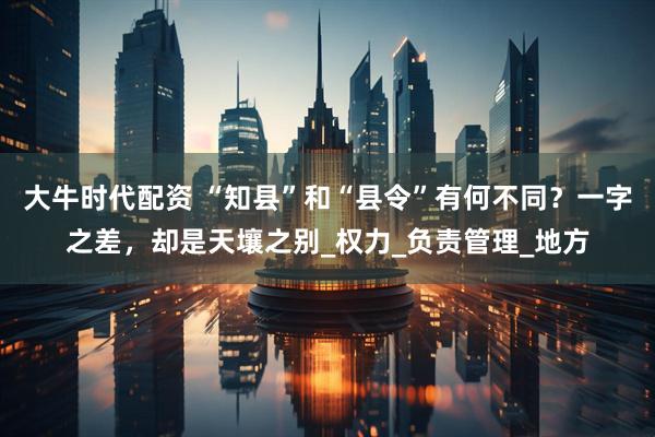 大牛时代配资 “知县”和“县令”有何不同？一字之差，却是天壤之别_权力_负责管理_地方