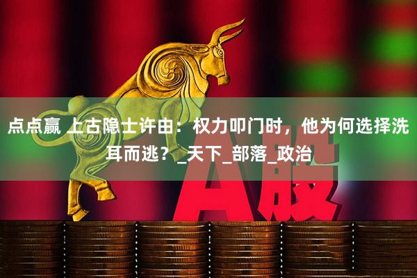 点点赢 上古隐士许由：权力叩门时，他为何选择洗耳而逃？_天下_部落_政治