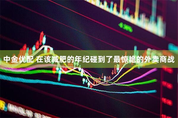 中金优配 在该减肥的年纪碰到了最惊艳的外卖商战