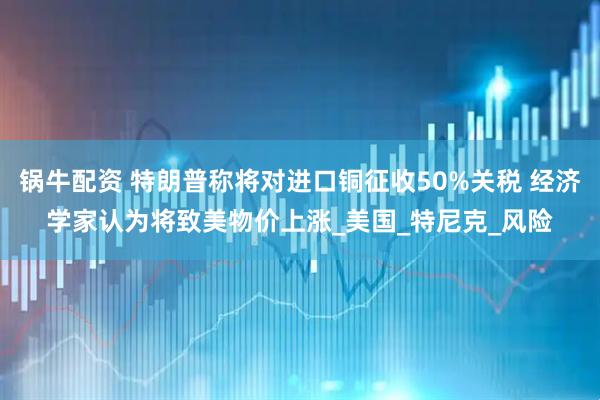锅牛配资 特朗普称将对进口铜征收50%关税 经济学家认为将致美物价上涨_美国_特尼克_风险