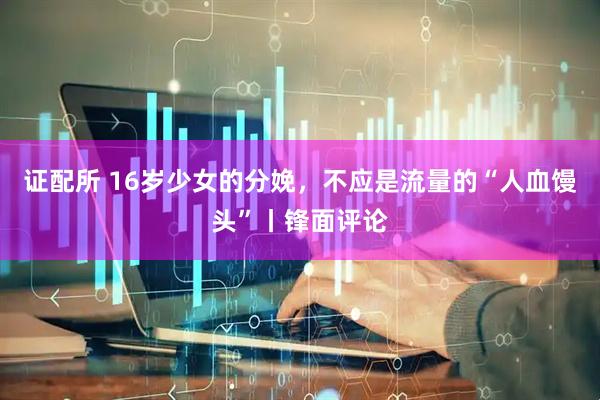 证配所 16岁少女的分娩，不应是流量的“人血馒头”丨锋面评论