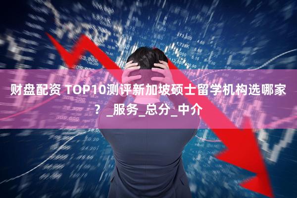 财盘配资 TOP10测评新加坡硕士留学机构选哪家？_服务_总分_中介