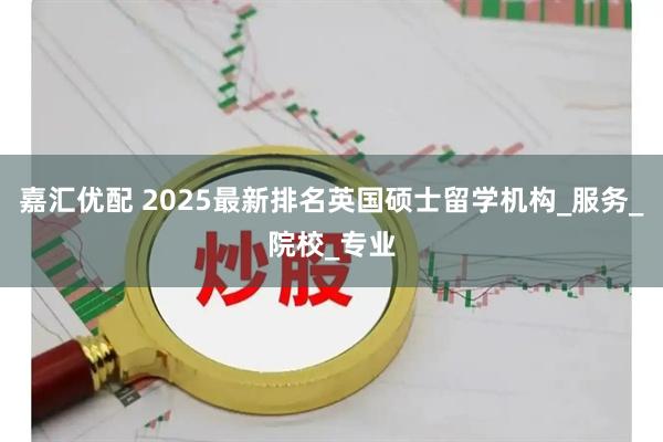 嘉汇优配 2025最新排名英国硕士留学机构_服务_院校_专业