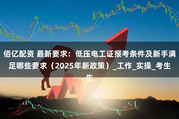 佰亿配资 最新要求：低压电工证报考条件及新手满足哪些要求（2025年新政策）_工作_实操_考生