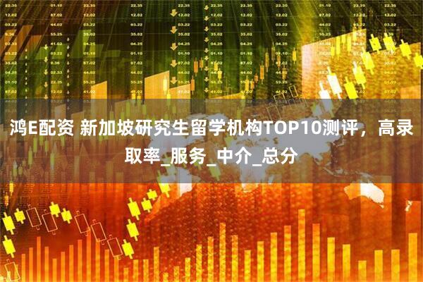 鸿E配资 新加坡研究生留学机构TOP10测评，高录取率_服务_中介_总分