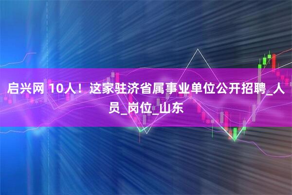 启兴网 10人！这家驻济省属事业单位公开招聘_人员_岗位_山东