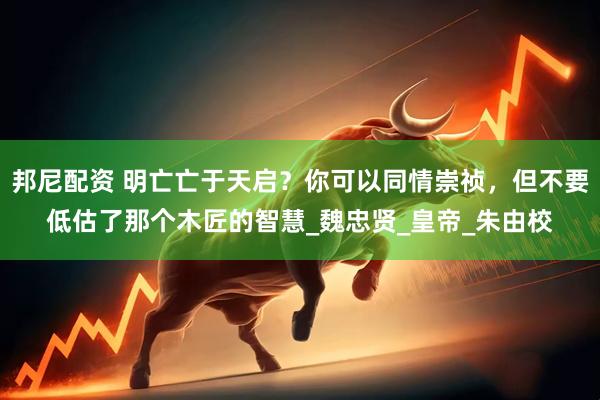 邦尼配资 明亡亡于天启？你可以同情崇祯，但不要低估了那个木匠的智慧_魏忠贤_皇帝_朱由校