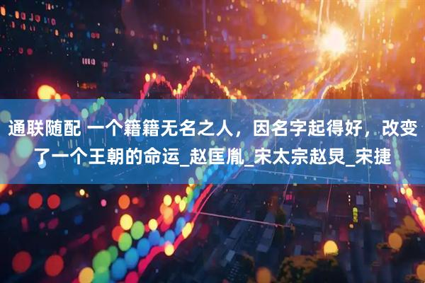 通联随配 一个籍籍无名之人，因名字起得好，改变了一个王朝的命运_赵匡胤_宋太宗赵炅_宋捷