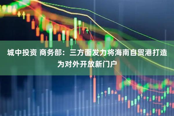 城中投资 商务部：三方面发力将海南自贸港打造为对外开放新门户