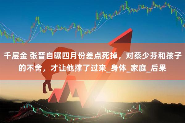 千层金 张晋自曝四月份差点死掉，对蔡少芬和孩子的不舍，才让他撑了过来_身体_家庭_后果