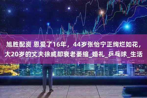 旭胜配资 恩爱了16年，44岁张怡宁正绚烂如花，大20岁的丈夫徐威却衰老萎缩_婚礼_乒乓球_生活