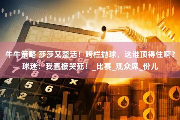 牛牛策略 莎莎又整活！跨栏抛球，这谁顶得住啊？球迷：我直接哭死！_比赛_观众席_份儿