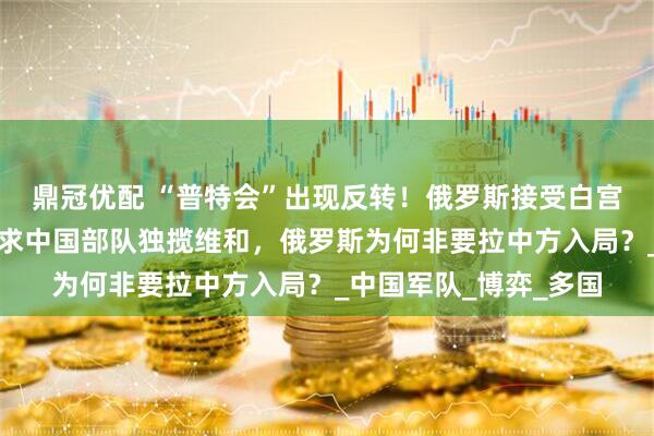 鼎冠优配 “普特会”出现反转！俄罗斯接受白宫全部条件，却点名要求中国部队独揽维和，俄罗斯为何非要拉中方入局？_中国军队_博弈_多国