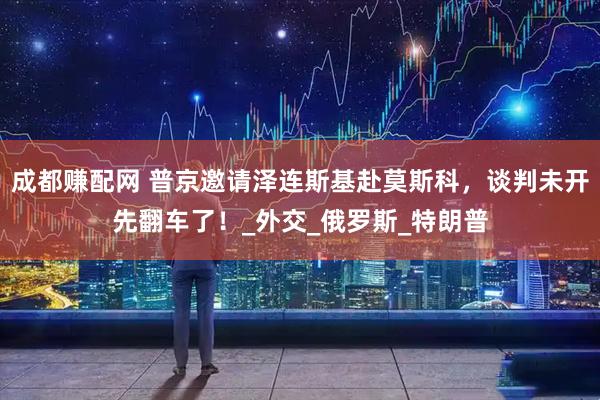 成都赚配网 普京邀请泽连斯基赴莫斯科，谈判未开先翻车了！_外交_俄罗斯_特朗普