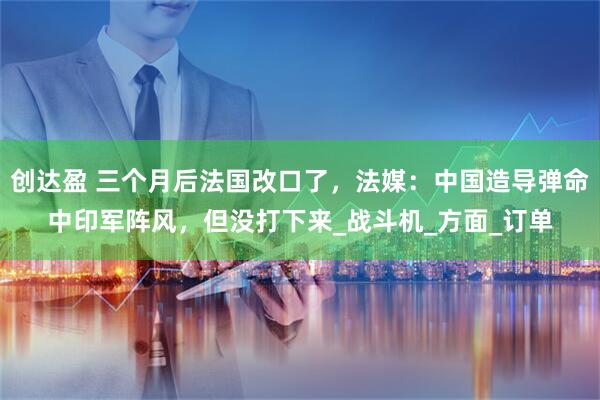 创达盈 三个月后法国改口了，法媒：中国造导弹命中印军阵风，但没打下来_战斗机_方面_订单