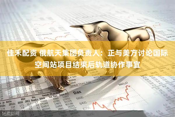 佳禾配资 俄航天集团负责人：正与美方讨论国际空间站项目结束后轨道协作事宜