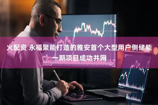 火配资 永福聚能打造的雅安首个大型用户侧储能一期项目成功并网