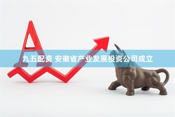 九五配资 安徽省产业发展投资公司成立