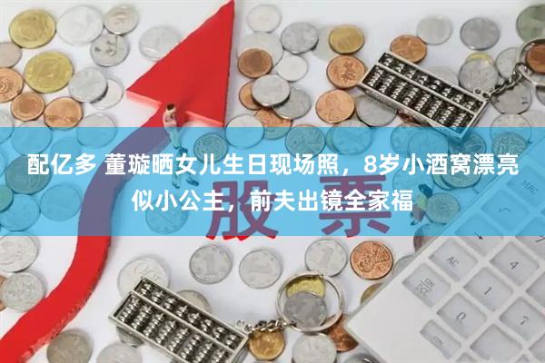 配亿多 董璇晒女儿生日现场照，8岁小酒窝漂亮似小公主，前夫出镜全家福