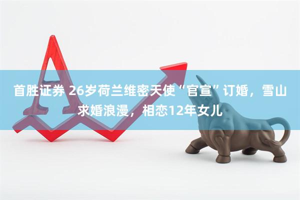 首胜证券 26岁荷兰维密天使“官宣”订婚，雪山求婚浪漫，相恋12年女儿