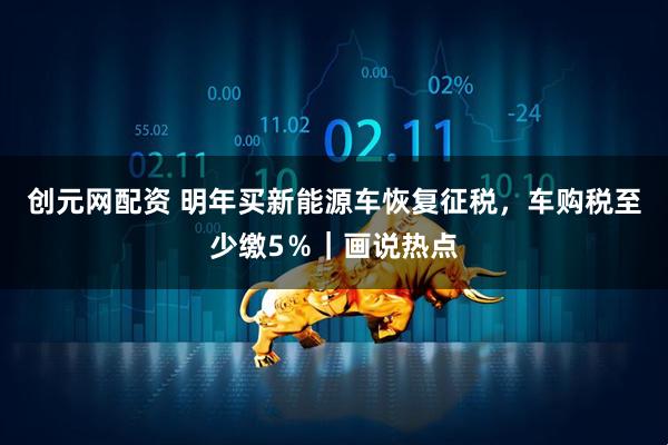 创元网配资 明年买新能源车恢复征税，车购税至少缴5％｜画说热点