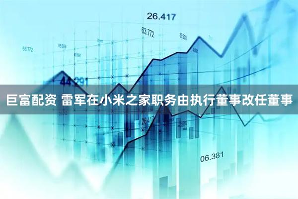 巨富配资 雷军在小米之家职务由执行董事改任董事